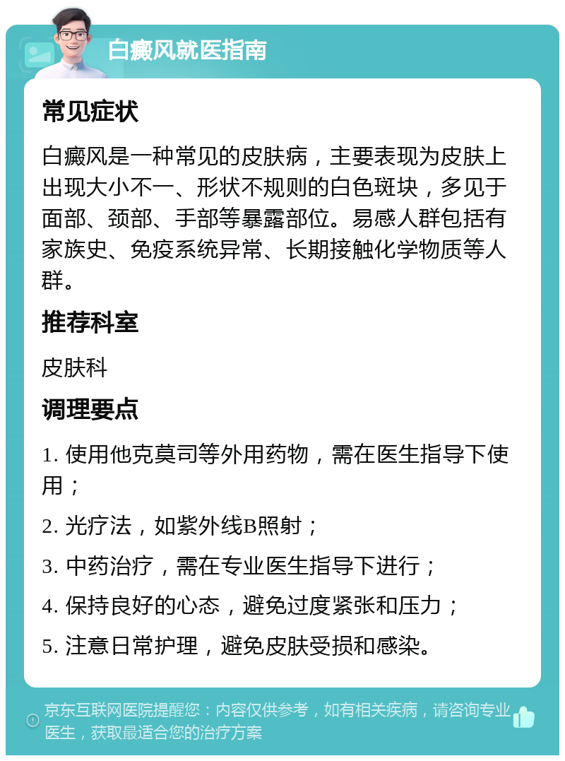 白癜风就医指南 常见症状 白癜风是一种常见的皮肤病，主要表现为皮肤上出现大小不一、形状不规则的白色斑块，多见于面部、颈部、手部等暴露部位。易感人群包括有家族史、免疫系统异常、长期接触化学物质等人群。 推荐科室 皮肤科 调理要点 1. 使用他克莫司等外用药物，需在医生指导下使用； 2. 光疗法，如紫外线B照射； 3. 中药治疗，需在专业医生指导下进行； 4. 保持良好的心态，避免过度紧张和压力； 5. 注意日常护理，避免皮肤受损和感染。