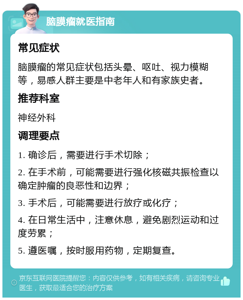 脑膜瘤就医指南 常见症状 脑膜瘤的常见症状包括头晕、呕吐、视力模糊等，易感人群主要是中老年人和有家族史者。 推荐科室 神经外科 调理要点 1. 确诊后，需要进行手术切除； 2. 在手术前，可能需要进行强化核磁共振检查以确定肿瘤的良恶性和边界； 3. 手术后，可能需要进行放疗或化疗； 4. 在日常生活中，注意休息，避免剧烈运动和过度劳累； 5. 遵医嘱，按时服用药物，定期复查。