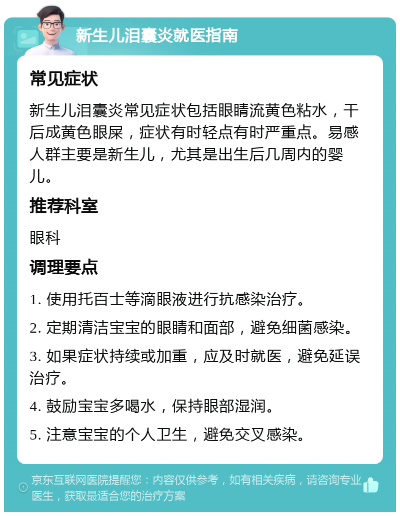 新生儿泪囊炎就医指南 常见症状 新生儿泪囊炎常见症状包括眼睛流黄色粘水，干后成黄色眼屎，症状有时轻点有时严重点。易感人群主要是新生儿，尤其是出生后几周内的婴儿。 推荐科室 眼科 调理要点 1. 使用托百士等滴眼液进行抗感染治疗。 2. 定期清洁宝宝的眼睛和面部，避免细菌感染。 3. 如果症状持续或加重，应及时就医，避免延误治疗。 4. 鼓励宝宝多喝水，保持眼部湿润。 5. 注意宝宝的个人卫生，避免交叉感染。