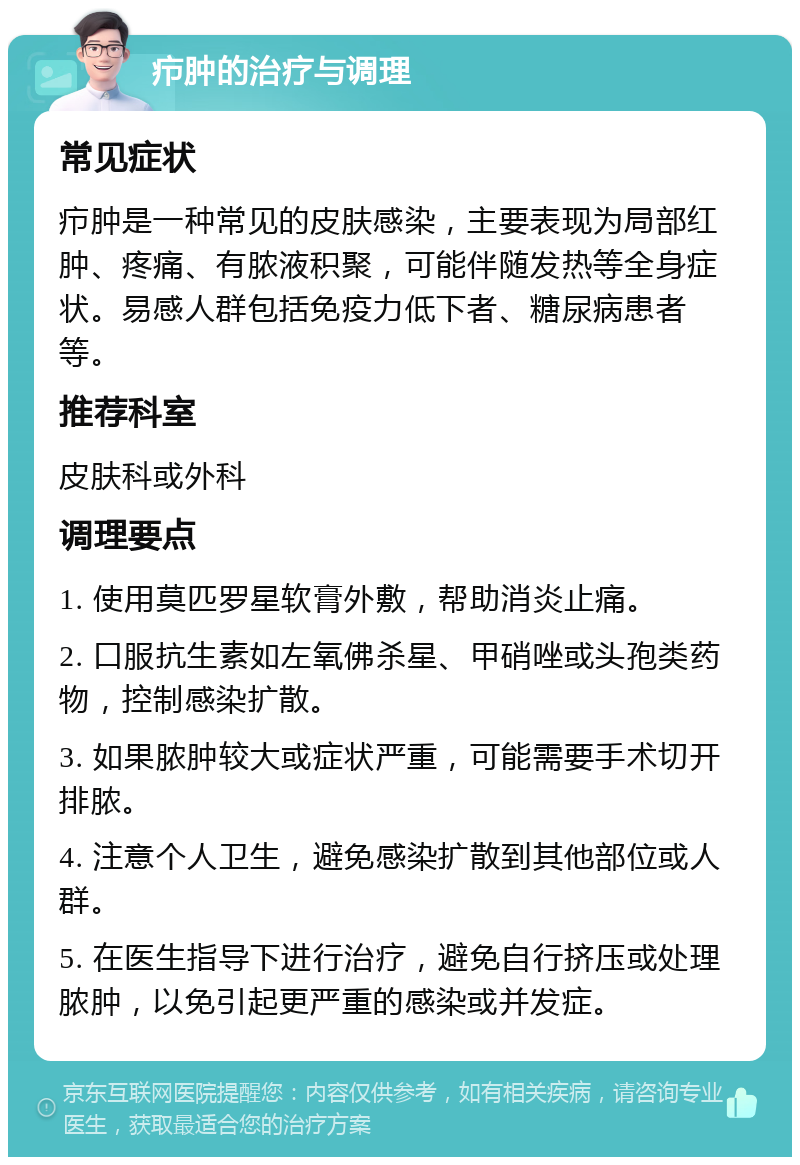 疖肿的治疗与调理 常见症状 疖肿是一种常见的皮肤感染，主要表现为局部红肿、疼痛、有脓液积聚，可能伴随发热等全身症状。易感人群包括免疫力低下者、糖尿病患者等。 推荐科室 皮肤科或外科 调理要点 1. 使用莫匹罗星软膏外敷，帮助消炎止痛。 2. 口服抗生素如左氧佛杀星、甲硝唑或头孢类药物，控制感染扩散。 3. 如果脓肿较大或症状严重，可能需要手术切开排脓。 4. 注意个人卫生，避免感染扩散到其他部位或人群。 5. 在医生指导下进行治疗，避免自行挤压或处理脓肿，以免引起更严重的感染或并发症。