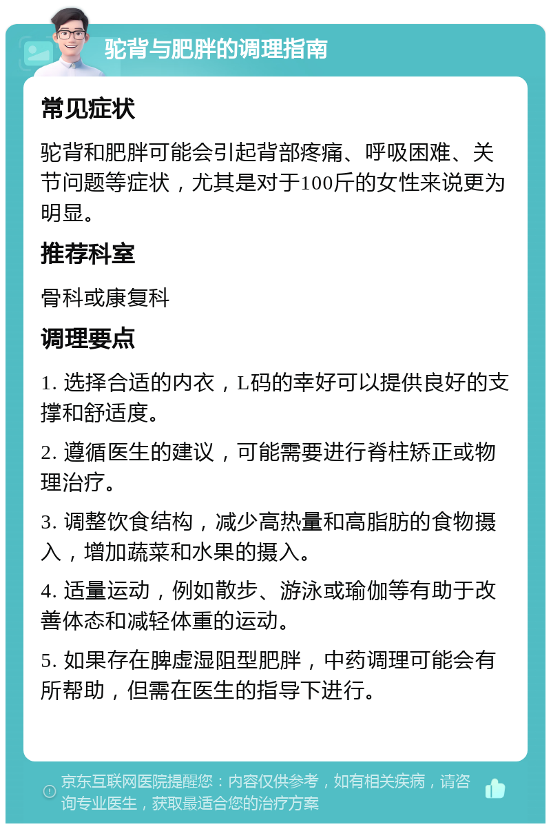 驼背与肥胖的调理指南 常见症状 驼背和肥胖可能会引起背部疼痛、呼吸困难、关节问题等症状，尤其是对于100斤的女性来说更为明显。 推荐科室 骨科或康复科 调理要点 1. 选择合适的内衣，L码的幸好可以提供良好的支撑和舒适度。 2. 遵循医生的建议，可能需要进行脊柱矫正或物理治疗。 3. 调整饮食结构，减少高热量和高脂肪的食物摄入，增加蔬菜和水果的摄入。 4. 适量运动，例如散步、游泳或瑜伽等有助于改善体态和减轻体重的运动。 5. 如果存在脾虚湿阻型肥胖，中药调理可能会有所帮助，但需在医生的指导下进行。