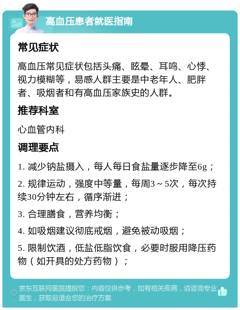 高血压患者就医指南 常见症状 高血压常见症状包括头痛、眩晕、耳鸣、心悸、视力模糊等，易感人群主要是中老年人、肥胖者、吸烟者和有高血压家族史的人群。 推荐科室 心血管内科 调理要点 1. 减少钠盐摄入，每人每日食盐量逐步降至6g； 2. 规律运动，强度中等量，每周3～5次，每次持续30分钟左右，循序渐进； 3. 合理膳食，营养均衡； 4. 如吸烟建议彻底戒烟，避免被动吸烟； 5. 限制饮酒，低盐低脂饮食，必要时服用降压药物（如开具的处方药物）；