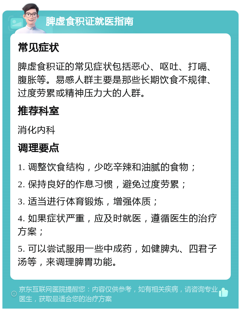 脾虚食积证就医指南 常见症状 脾虚食积证的常见症状包括恶心、呕吐、打嗝、腹胀等。易感人群主要是那些长期饮食不规律、过度劳累或精神压力大的人群。 推荐科室 消化内科 调理要点 1. 调整饮食结构，少吃辛辣和油腻的食物； 2. 保持良好的作息习惯，避免过度劳累； 3. 适当进行体育锻炼，增强体质； 4. 如果症状严重，应及时就医，遵循医生的治疗方案； 5. 可以尝试服用一些中成药，如健脾丸、四君子汤等，来调理脾胃功能。