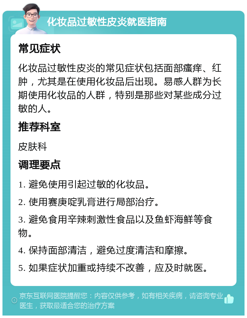 化妆品过敏性皮炎就医指南 常见症状 化妆品过敏性皮炎的常见症状包括面部瘙痒、红肿，尤其是在使用化妆品后出现。易感人群为长期使用化妆品的人群，特别是那些对某些成分过敏的人。 推荐科室 皮肤科 调理要点 1. 避免使用引起过敏的化妆品。 2. 使用赛庚啶乳膏进行局部治疗。 3. 避免食用辛辣刺激性食品以及鱼虾海鲜等食物。 4. 保持面部清洁，避免过度清洁和摩擦。 5. 如果症状加重或持续不改善，应及时就医。