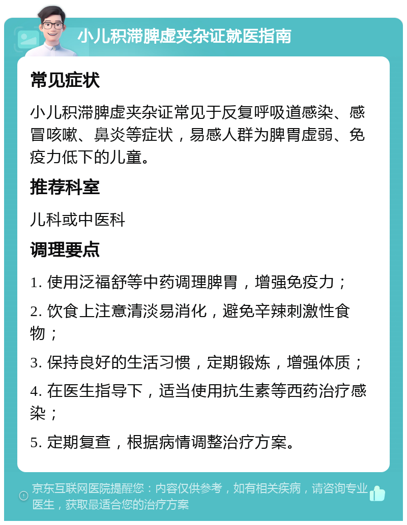 小儿积滞脾虚夹杂证就医指南 常见症状 小儿积滞脾虚夹杂证常见于反复呼吸道感染、感冒咳嗽、鼻炎等症状，易感人群为脾胃虚弱、免疫力低下的儿童。 推荐科室 儿科或中医科 调理要点 1. 使用泛福舒等中药调理脾胃，增强免疫力； 2. 饮食上注意清淡易消化，避免辛辣刺激性食物； 3. 保持良好的生活习惯，定期锻炼，增强体质； 4. 在医生指导下，适当使用抗生素等西药治疗感染； 5. 定期复查，根据病情调整治疗方案。