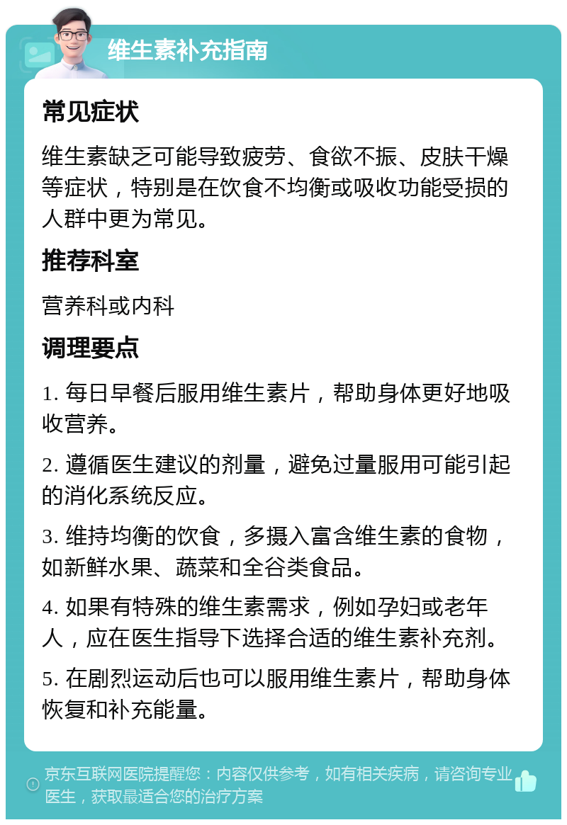 维生素补充指南 常见症状 维生素缺乏可能导致疲劳、食欲不振、皮肤干燥等症状，特别是在饮食不均衡或吸收功能受损的人群中更为常见。 推荐科室 营养科或内科 调理要点 1. 每日早餐后服用维生素片，帮助身体更好地吸收营养。 2. 遵循医生建议的剂量，避免过量服用可能引起的消化系统反应。 3. 维持均衡的饮食，多摄入富含维生素的食物，如新鲜水果、蔬菜和全谷类食品。 4. 如果有特殊的维生素需求，例如孕妇或老年人，应在医生指导下选择合适的维生素补充剂。 5. 在剧烈运动后也可以服用维生素片，帮助身体恢复和补充能量。