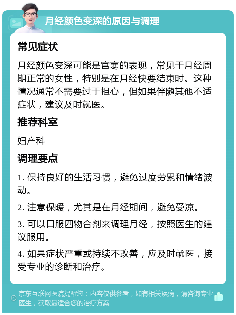 月经颜色变深的原因与调理 常见症状 月经颜色变深可能是宫寒的表现，常见于月经周期正常的女性，特别是在月经快要结束时。这种情况通常不需要过于担心，但如果伴随其他不适症状，建议及时就医。 推荐科室 妇产科 调理要点 1. 保持良好的生活习惯，避免过度劳累和情绪波动。 2. 注意保暖，尤其是在月经期间，避免受凉。 3. 可以口服四物合剂来调理月经，按照医生的建议服用。 4. 如果症状严重或持续不改善，应及时就医，接受专业的诊断和治疗。