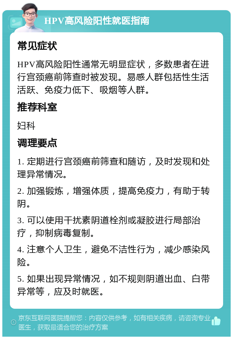 HPV高风险阳性就医指南 常见症状 HPV高风险阳性通常无明显症状，多数患者在进行宫颈癌前筛查时被发现。易感人群包括性生活活跃、免疫力低下、吸烟等人群。 推荐科室 妇科 调理要点 1. 定期进行宫颈癌前筛查和随访，及时发现和处理异常情况。 2. 加强锻炼，增强体质，提高免疫力，有助于转阴。 3. 可以使用干扰素阴道栓剂或凝胶进行局部治疗，抑制病毒复制。 4. 注意个人卫生，避免不洁性行为，减少感染风险。 5. 如果出现异常情况，如不规则阴道出血、白带异常等，应及时就医。