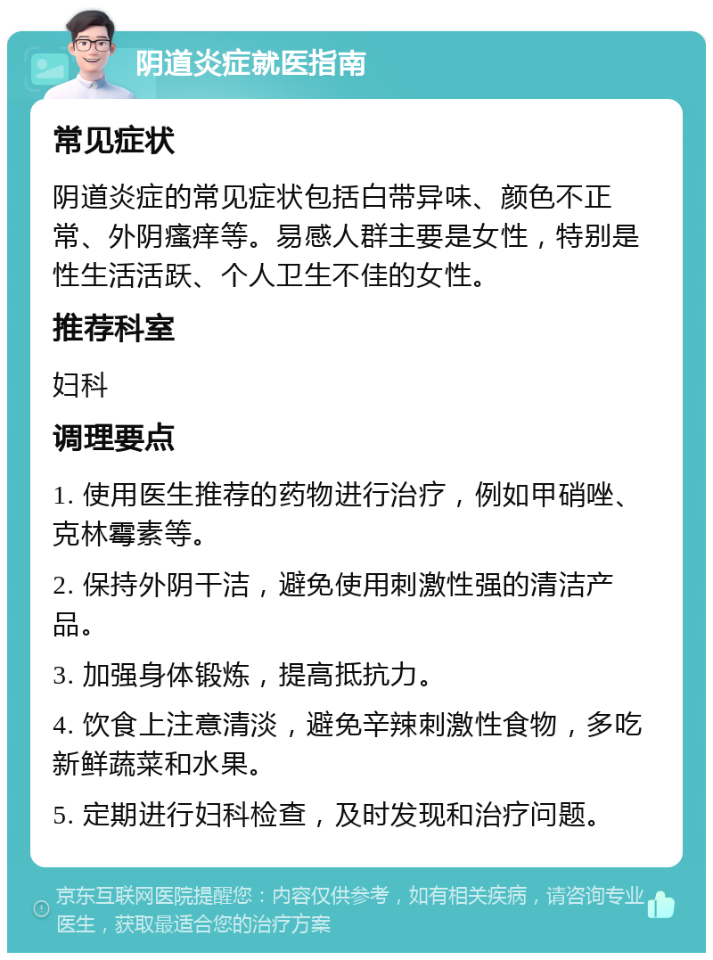 阴道炎症就医指南 常见症状 阴道炎症的常见症状包括白带异味、颜色不正常、外阴瘙痒等。易感人群主要是女性，特别是性生活活跃、个人卫生不佳的女性。 推荐科室 妇科 调理要点 1. 使用医生推荐的药物进行治疗，例如甲硝唑、克林霉素等。 2. 保持外阴干洁，避免使用刺激性强的清洁产品。 3. 加强身体锻炼，提高抵抗力。 4. 饮食上注意清淡，避免辛辣刺激性食物，多吃新鲜蔬菜和水果。 5. 定期进行妇科检查，及时发现和治疗问题。