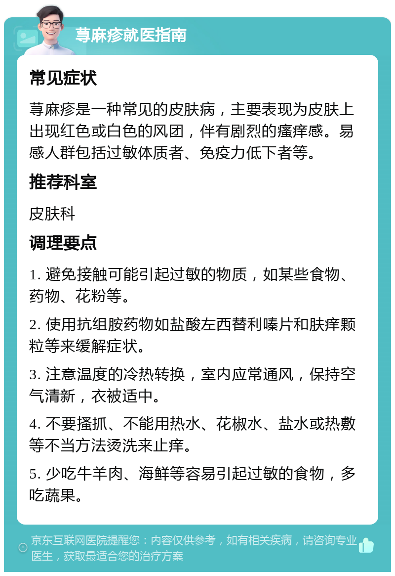 荨麻疹就医指南 常见症状 荨麻疹是一种常见的皮肤病，主要表现为皮肤上出现红色或白色的风团，伴有剧烈的瘙痒感。易感人群包括过敏体质者、免疫力低下者等。 推荐科室 皮肤科 调理要点 1. 避免接触可能引起过敏的物质，如某些食物、药物、花粉等。 2. 使用抗组胺药物如盐酸左西替利嗪片和肤痒颗粒等来缓解症状。 3. 注意温度的冷热转换，室内应常通风，保持空气清新，衣被适中。 4. 不要搔抓、不能用热水、花椒水、盐水或热敷等不当方法烫洗来止痒。 5. 少吃牛羊肉、海鲜等容易引起过敏的食物，多吃蔬果。