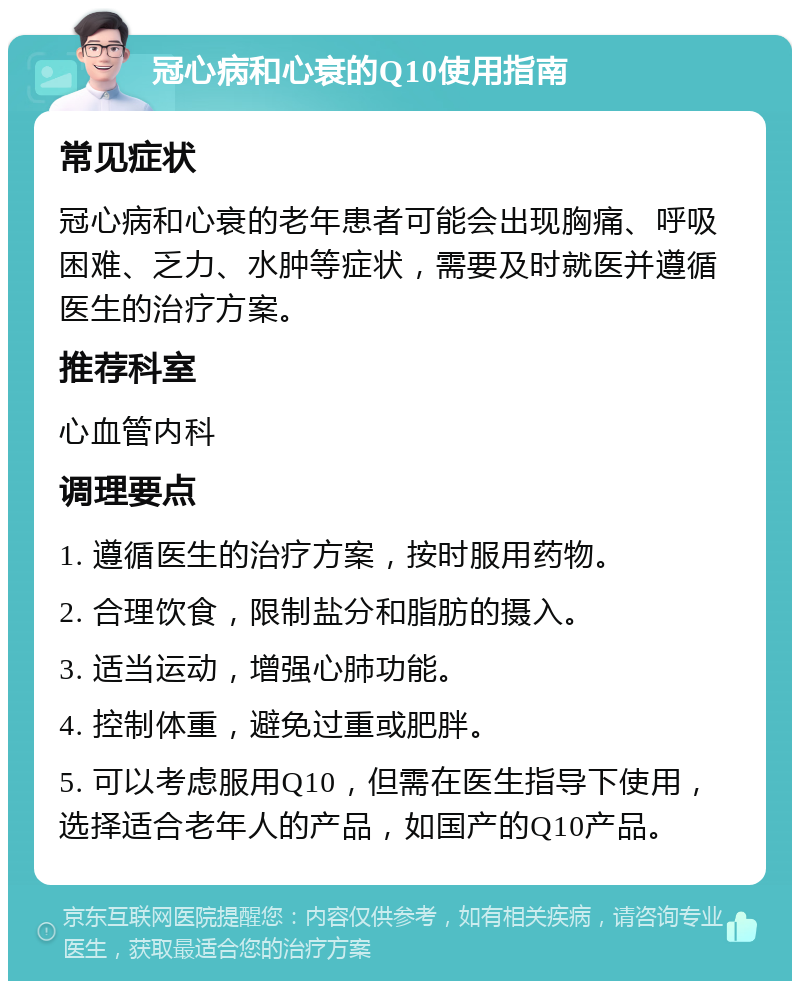 冠心病和心衰的Q10使用指南 常见症状 冠心病和心衰的老年患者可能会出现胸痛、呼吸困难、乏力、水肿等症状，需要及时就医并遵循医生的治疗方案。 推荐科室 心血管内科 调理要点 1. 遵循医生的治疗方案，按时服用药物。 2. 合理饮食，限制盐分和脂肪的摄入。 3. 适当运动，增强心肺功能。 4. 控制体重，避免过重或肥胖。 5. 可以考虑服用Q10，但需在医生指导下使用，选择适合老年人的产品，如国产的Q10产品。