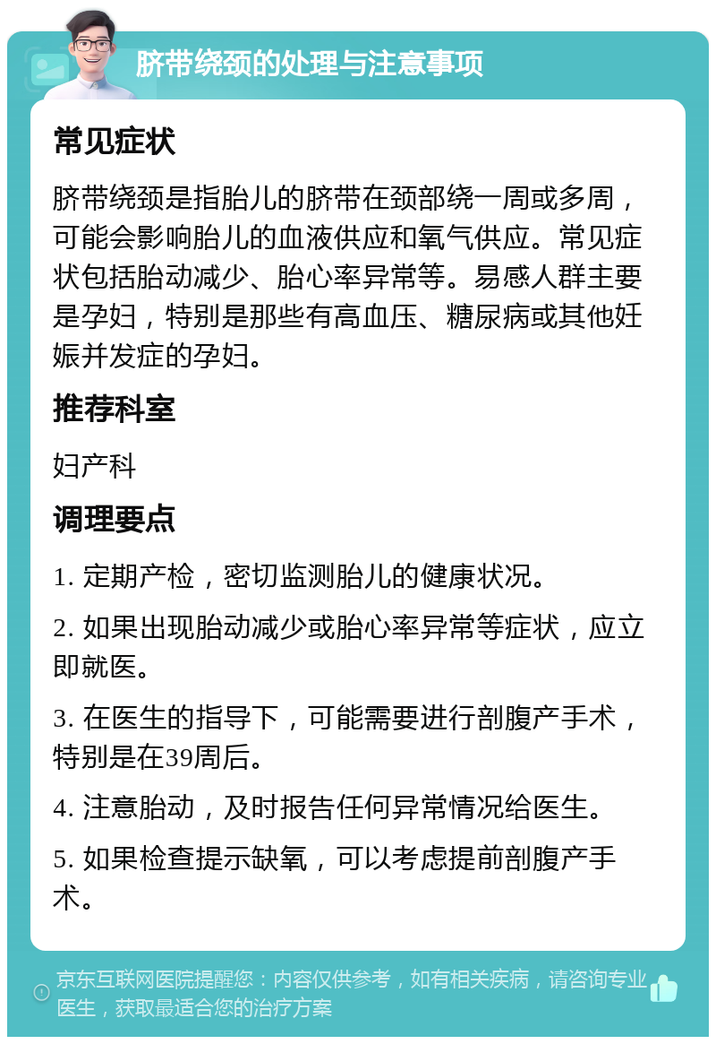 脐带绕颈的处理与注意事项 常见症状 脐带绕颈是指胎儿的脐带在颈部绕一周或多周，可能会影响胎儿的血液供应和氧气供应。常见症状包括胎动减少、胎心率异常等。易感人群主要是孕妇，特别是那些有高血压、糖尿病或其他妊娠并发症的孕妇。 推荐科室 妇产科 调理要点 1. 定期产检，密切监测胎儿的健康状况。 2. 如果出现胎动减少或胎心率异常等症状，应立即就医。 3. 在医生的指导下，可能需要进行剖腹产手术，特别是在39周后。 4. 注意胎动，及时报告任何异常情况给医生。 5. 如果检查提示缺氧，可以考虑提前剖腹产手术。