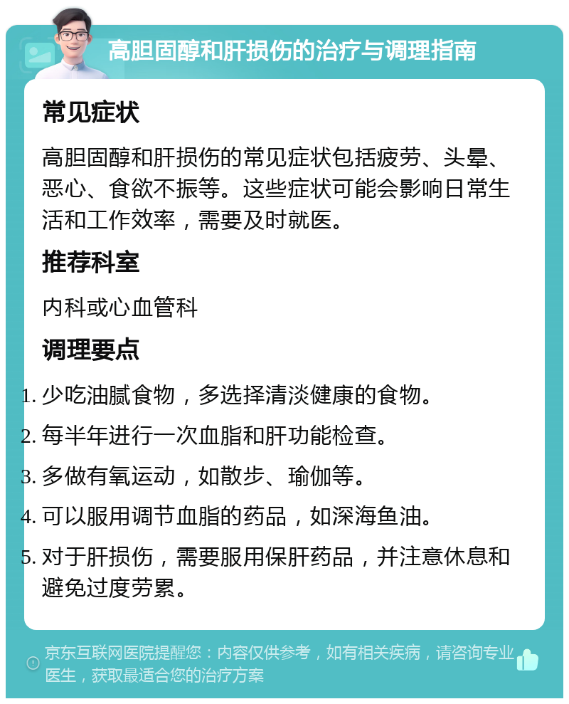 高胆固醇和肝损伤的治疗与调理指南 常见症状 高胆固醇和肝损伤的常见症状包括疲劳、头晕、恶心、食欲不振等。这些症状可能会影响日常生活和工作效率，需要及时就医。 推荐科室 内科或心血管科 调理要点 少吃油腻食物，多选择清淡健康的食物。 每半年进行一次血脂和肝功能检查。 多做有氧运动，如散步、瑜伽等。 可以服用调节血脂的药品，如深海鱼油。 对于肝损伤，需要服用保肝药品，并注意休息和避免过度劳累。