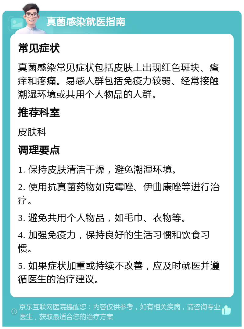 真菌感染就医指南 常见症状 真菌感染常见症状包括皮肤上出现红色斑块、瘙痒和疼痛。易感人群包括免疫力较弱、经常接触潮湿环境或共用个人物品的人群。 推荐科室 皮肤科 调理要点 1. 保持皮肤清洁干燥，避免潮湿环境。 2. 使用抗真菌药物如克霉唑、伊曲康唑等进行治疗。 3. 避免共用个人物品，如毛巾、衣物等。 4. 加强免疫力，保持良好的生活习惯和饮食习惯。 5. 如果症状加重或持续不改善，应及时就医并遵循医生的治疗建议。