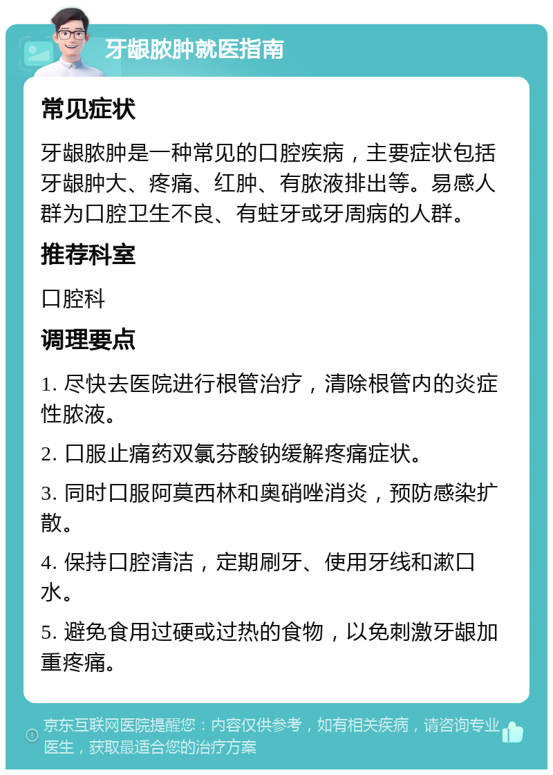 牙龈脓肿就医指南 常见症状 牙龈脓肿是一种常见的口腔疾病，主要症状包括牙龈肿大、疼痛、红肿、有脓液排出等。易感人群为口腔卫生不良、有蛀牙或牙周病的人群。 推荐科室 口腔科 调理要点 1. 尽快去医院进行根管治疗，清除根管内的炎症性脓液。 2. 口服止痛药双氯芬酸钠缓解疼痛症状。 3. 同时口服阿莫西林和奥硝唑消炎，预防感染扩散。 4. 保持口腔清洁，定期刷牙、使用牙线和漱口水。 5. 避免食用过硬或过热的食物，以免刺激牙龈加重疼痛。