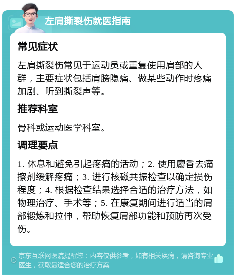 左肩撕裂伤就医指南 常见症状 左肩撕裂伤常见于运动员或重复使用肩部的人群，主要症状包括肩膀隐痛、做某些动作时疼痛加剧、听到撕裂声等。 推荐科室 骨科或运动医学科室。 调理要点 1. 休息和避免引起疼痛的活动；2. 使用麝香去痛擦剂缓解疼痛；3. 进行核磁共振检查以确定损伤程度；4. 根据检查结果选择合适的治疗方法，如物理治疗、手术等；5. 在康复期间进行适当的肩部锻炼和拉伸，帮助恢复肩部功能和预防再次受伤。