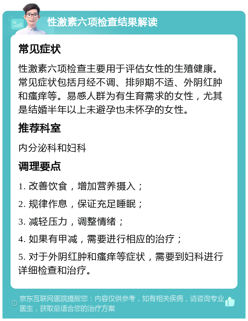 性激素六项检查结果解读 常见症状 性激素六项检查主要用于评估女性的生殖健康。常见症状包括月经不调、排卵期不适、外阴红肿和瘙痒等。易感人群为有生育需求的女性，尤其是结婚半年以上未避孕也未怀孕的女性。 推荐科室 内分泌科和妇科 调理要点 1. 改善饮食，增加营养摄入； 2. 规律作息，保证充足睡眠； 3. 减轻压力，调整情绪； 4. 如果有甲减，需要进行相应的治疗； 5. 对于外阴红肿和瘙痒等症状，需要到妇科进行详细检查和治疗。