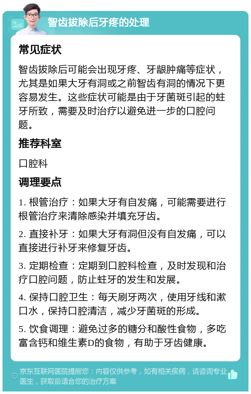 智齿拔除后牙疼的处理 常见症状 智齿拔除后可能会出现牙疼、牙龈肿痛等症状，尤其是如果大牙有洞或之前智齿有洞的情况下更容易发生。这些症状可能是由于牙菌斑引起的蛀牙所致，需要及时治疗以避免进一步的口腔问题。 推荐科室 口腔科 调理要点 1. 根管治疗：如果大牙有自发痛，可能需要进行根管治疗来清除感染并填充牙齿。 2. 直接补牙：如果大牙有洞但没有自发痛，可以直接进行补牙来修复牙齿。 3. 定期检查：定期到口腔科检查，及时发现和治疗口腔问题，防止蛀牙的发生和发展。 4. 保持口腔卫生：每天刷牙两次，使用牙线和漱口水，保持口腔清洁，减少牙菌斑的形成。 5. 饮食调理：避免过多的糖分和酸性食物，多吃富含钙和维生素D的食物，有助于牙齿健康。