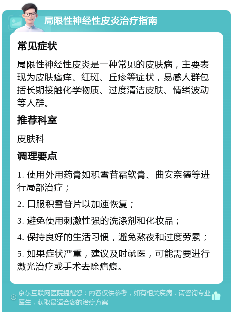 局限性神经性皮炎治疗指南 常见症状 局限性神经性皮炎是一种常见的皮肤病，主要表现为皮肤瘙痒、红斑、丘疹等症状，易感人群包括长期接触化学物质、过度清洁皮肤、情绪波动等人群。 推荐科室 皮肤科 调理要点 1. 使用外用药膏如积雪苷霜软膏、曲安奈德等进行局部治疗； 2. 口服积雪苷片以加速恢复； 3. 避免使用刺激性强的洗涤剂和化妆品； 4. 保持良好的生活习惯，避免熬夜和过度劳累； 5. 如果症状严重，建议及时就医，可能需要进行激光治疗或手术去除疤痕。