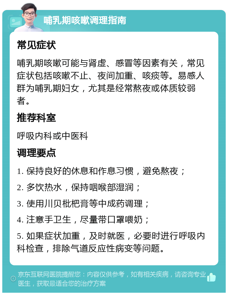 哺乳期咳嗽调理指南 常见症状 哺乳期咳嗽可能与肾虚、感冒等因素有关，常见症状包括咳嗽不止、夜间加重、咳痰等。易感人群为哺乳期妇女，尤其是经常熬夜或体质较弱者。 推荐科室 呼吸内科或中医科 调理要点 1. 保持良好的休息和作息习惯，避免熬夜； 2. 多饮热水，保持咽喉部湿润； 3. 使用川贝枇杷膏等中成药调理； 4. 注意手卫生，尽量带口罩喂奶； 5. 如果症状加重，及时就医，必要时进行呼吸内科检查，排除气道反应性病变等问题。