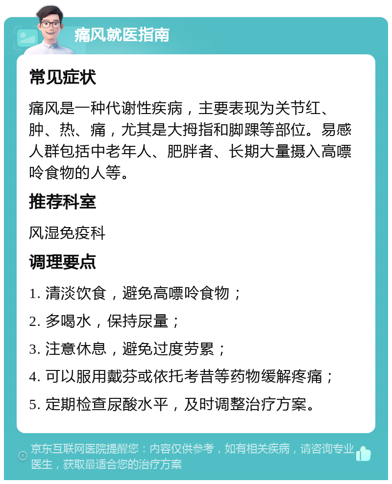 痛风就医指南 常见症状 痛风是一种代谢性疾病，主要表现为关节红、肿、热、痛，尤其是大拇指和脚踝等部位。易感人群包括中老年人、肥胖者、长期大量摄入高嘌呤食物的人等。 推荐科室 风湿免疫科 调理要点 1. 清淡饮食，避免高嘌呤食物； 2. 多喝水，保持尿量； 3. 注意休息，避免过度劳累； 4. 可以服用戴芬或依托考昔等药物缓解疼痛； 5. 定期检查尿酸水平，及时调整治疗方案。