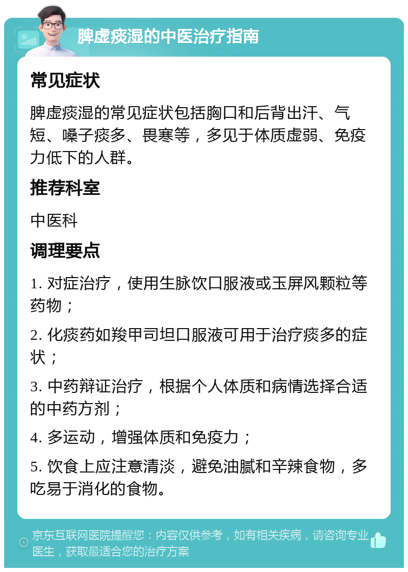 脾虚痰湿的中医治疗指南 常见症状 脾虚痰湿的常见症状包括胸口和后背出汗、气短、嗓子痰多、畏寒等，多见于体质虚弱、免疫力低下的人群。 推荐科室 中医科 调理要点 1. 对症治疗，使用生脉饮口服液或玉屏风颗粒等药物； 2. 化痰药如羧甲司坦口服液可用于治疗痰多的症状； 3. 中药辩证治疗，根据个人体质和病情选择合适的中药方剂； 4. 多运动，增强体质和免疫力； 5. 饮食上应注意清淡，避免油腻和辛辣食物，多吃易于消化的食物。