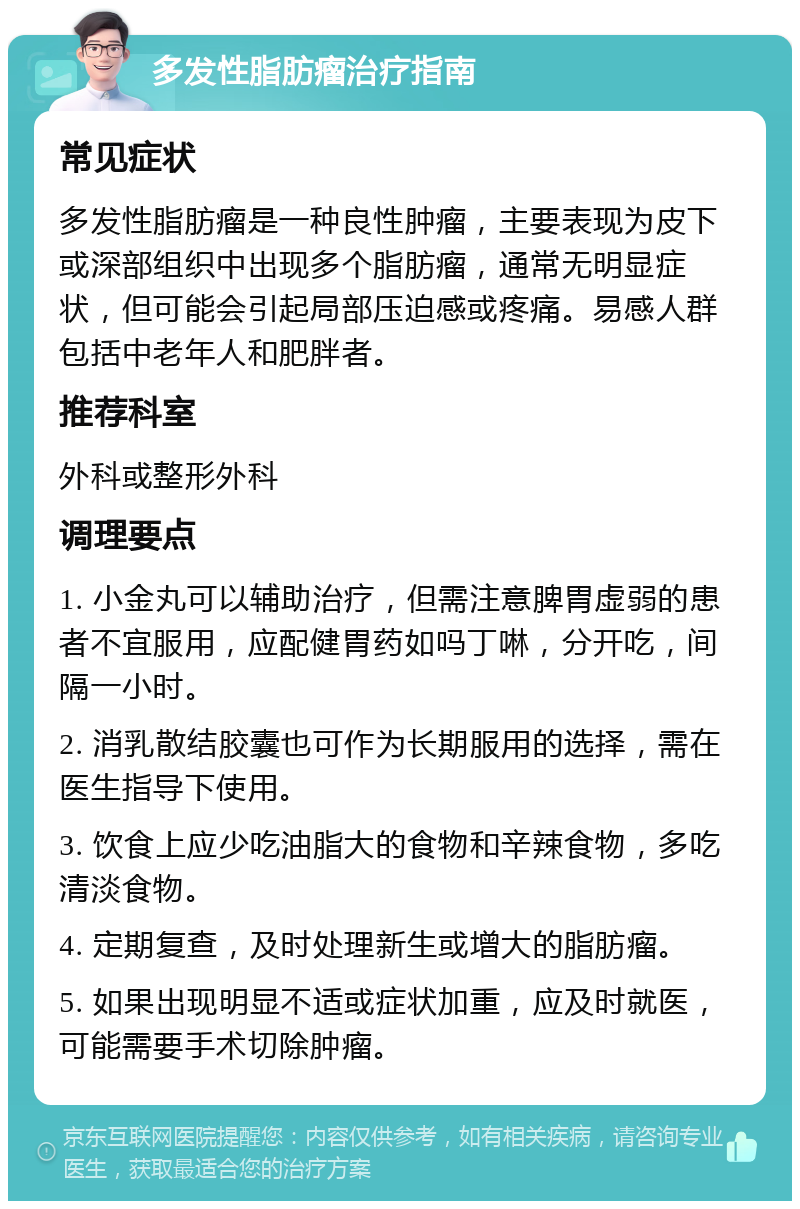 多发性脂肪瘤治疗指南 常见症状 多发性脂肪瘤是一种良性肿瘤，主要表现为皮下或深部组织中出现多个脂肪瘤，通常无明显症状，但可能会引起局部压迫感或疼痛。易感人群包括中老年人和肥胖者。 推荐科室 外科或整形外科 调理要点 1. 小金丸可以辅助治疗，但需注意脾胃虚弱的患者不宜服用，应配健胃药如吗丁啉，分开吃，间隔一小时。 2. 消乳散结胶囊也可作为长期服用的选择，需在医生指导下使用。 3. 饮食上应少吃油脂大的食物和辛辣食物，多吃清淡食物。 4. 定期复查，及时处理新生或增大的脂肪瘤。 5. 如果出现明显不适或症状加重，应及时就医，可能需要手术切除肿瘤。