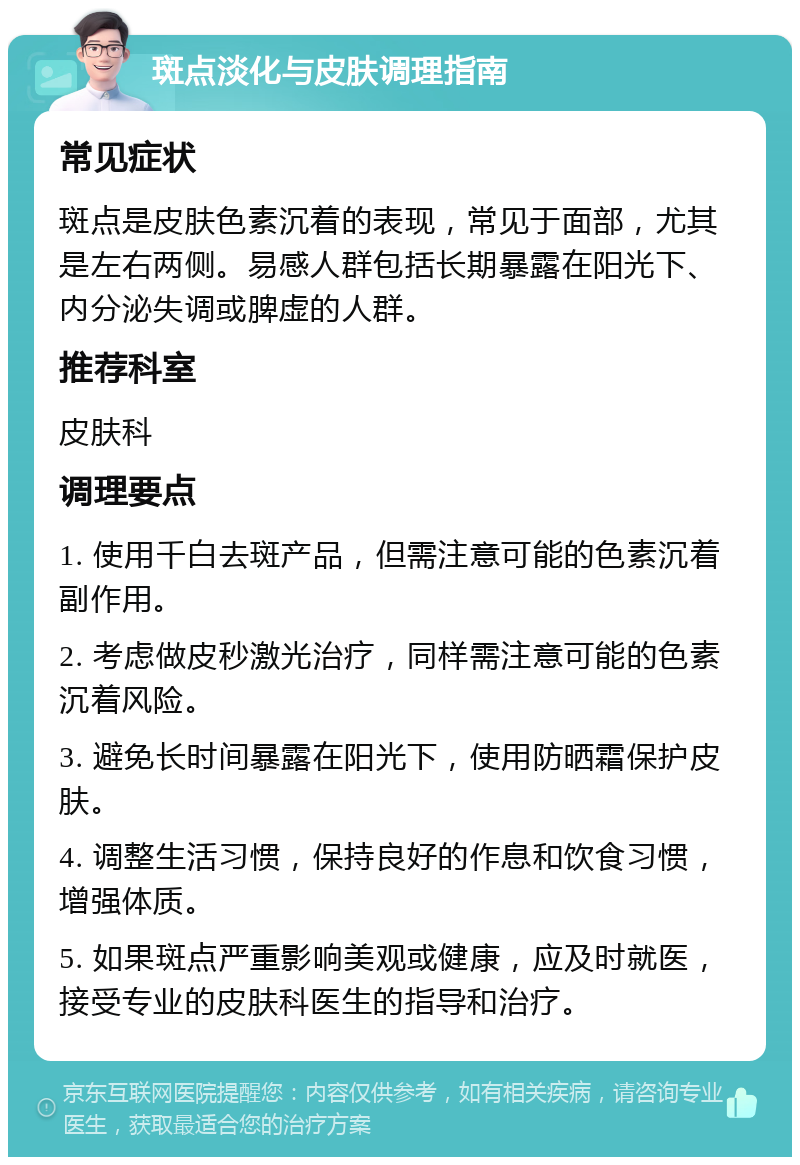 斑点淡化与皮肤调理指南 常见症状 斑点是皮肤色素沉着的表现，常见于面部，尤其是左右两侧。易感人群包括长期暴露在阳光下、内分泌失调或脾虚的人群。 推荐科室 皮肤科 调理要点 1. 使用千白去斑产品，但需注意可能的色素沉着副作用。 2. 考虑做皮秒激光治疗，同样需注意可能的色素沉着风险。 3. 避免长时间暴露在阳光下，使用防晒霜保护皮肤。 4. 调整生活习惯，保持良好的作息和饮食习惯，增强体质。 5. 如果斑点严重影响美观或健康，应及时就医，接受专业的皮肤科医生的指导和治疗。