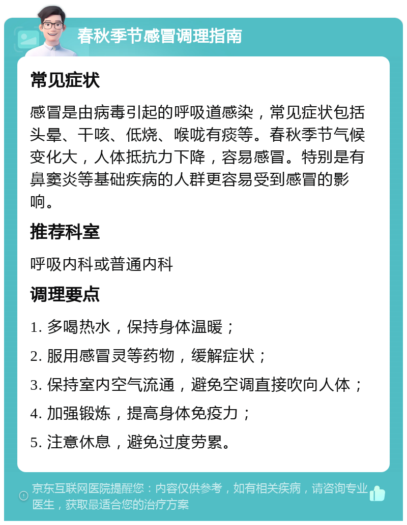 春秋季节感冒调理指南 常见症状 感冒是由病毒引起的呼吸道感染，常见症状包括头晕、干咳、低烧、喉咙有痰等。春秋季节气候变化大，人体抵抗力下降，容易感冒。特别是有鼻窦炎等基础疾病的人群更容易受到感冒的影响。 推荐科室 呼吸内科或普通内科 调理要点 1. 多喝热水，保持身体温暖； 2. 服用感冒灵等药物，缓解症状； 3. 保持室内空气流通，避免空调直接吹向人体； 4. 加强锻炼，提高身体免疫力； 5. 注意休息，避免过度劳累。