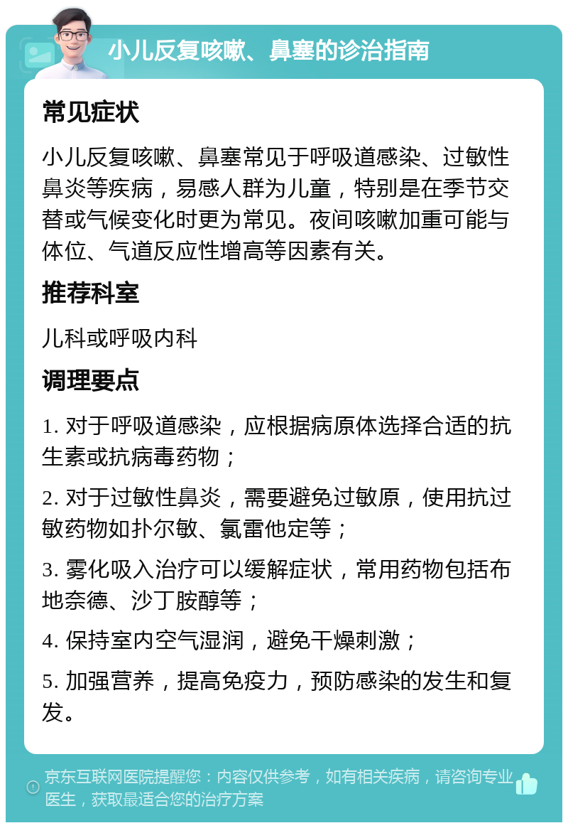 小儿反复咳嗽、鼻塞的诊治指南 常见症状 小儿反复咳嗽、鼻塞常见于呼吸道感染、过敏性鼻炎等疾病，易感人群为儿童，特别是在季节交替或气候变化时更为常见。夜间咳嗽加重可能与体位、气道反应性增高等因素有关。 推荐科室 儿科或呼吸内科 调理要点 1. 对于呼吸道感染，应根据病原体选择合适的抗生素或抗病毒药物； 2. 对于过敏性鼻炎，需要避免过敏原，使用抗过敏药物如扑尔敏、氯雷他定等； 3. 雾化吸入治疗可以缓解症状，常用药物包括布地奈德、沙丁胺醇等； 4. 保持室内空气湿润，避免干燥刺激； 5. 加强营养，提高免疫力，预防感染的发生和复发。