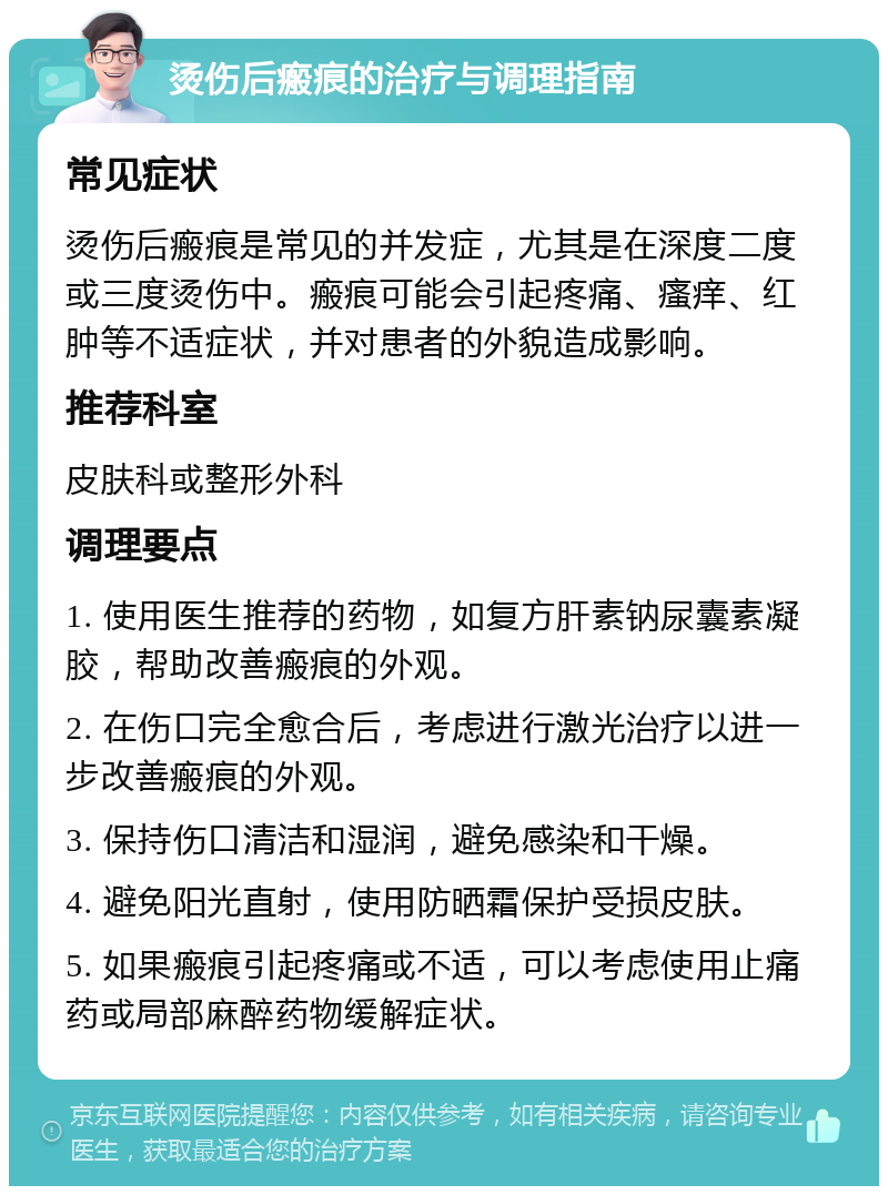 烫伤后瘢痕的治疗与调理指南 常见症状 烫伤后瘢痕是常见的并发症，尤其是在深度二度或三度烫伤中。瘢痕可能会引起疼痛、瘙痒、红肿等不适症状，并对患者的外貌造成影响。 推荐科室 皮肤科或整形外科 调理要点 1. 使用医生推荐的药物，如复方肝素钠尿囊素凝胶，帮助改善瘢痕的外观。 2. 在伤口完全愈合后，考虑进行激光治疗以进一步改善瘢痕的外观。 3. 保持伤口清洁和湿润，避免感染和干燥。 4. 避免阳光直射，使用防晒霜保护受损皮肤。 5. 如果瘢痕引起疼痛或不适，可以考虑使用止痛药或局部麻醉药物缓解症状。