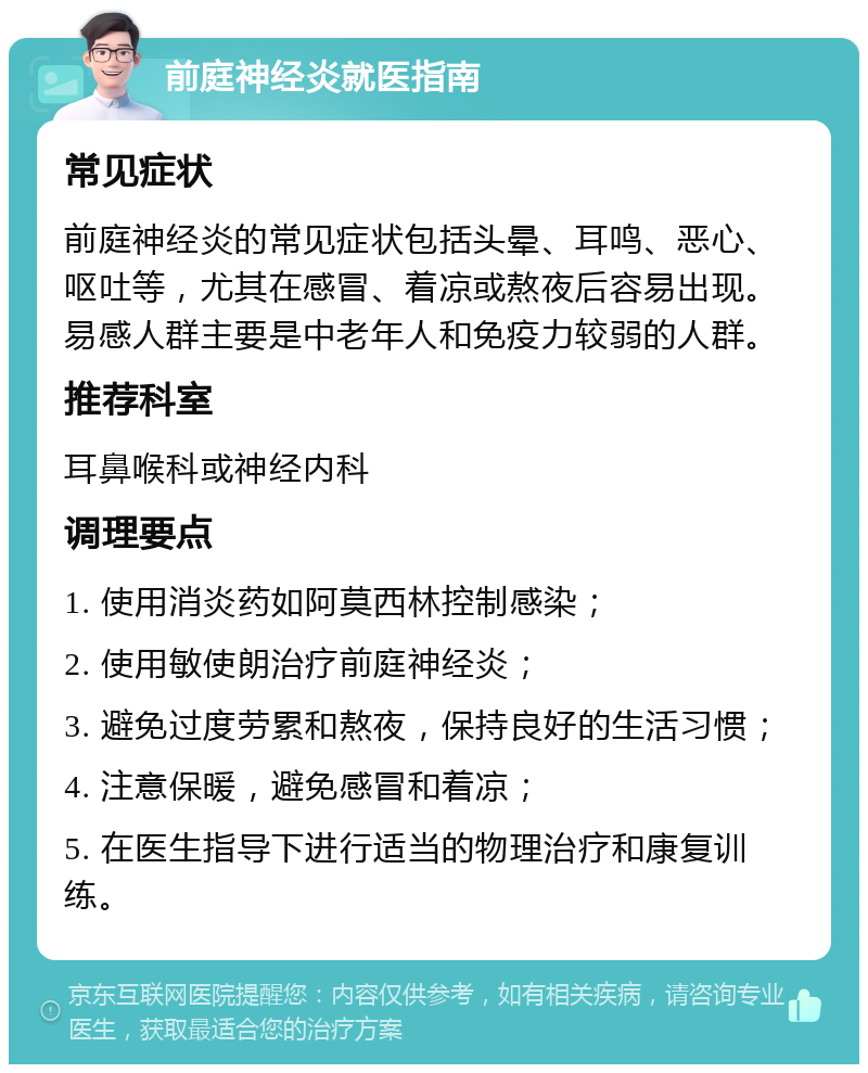 前庭神经炎就医指南 常见症状 前庭神经炎的常见症状包括头晕、耳鸣、恶心、呕吐等，尤其在感冒、着凉或熬夜后容易出现。易感人群主要是中老年人和免疫力较弱的人群。 推荐科室 耳鼻喉科或神经内科 调理要点 1. 使用消炎药如阿莫西林控制感染； 2. 使用敏使朗治疗前庭神经炎； 3. 避免过度劳累和熬夜，保持良好的生活习惯； 4. 注意保暖，避免感冒和着凉； 5. 在医生指导下进行适当的物理治疗和康复训练。