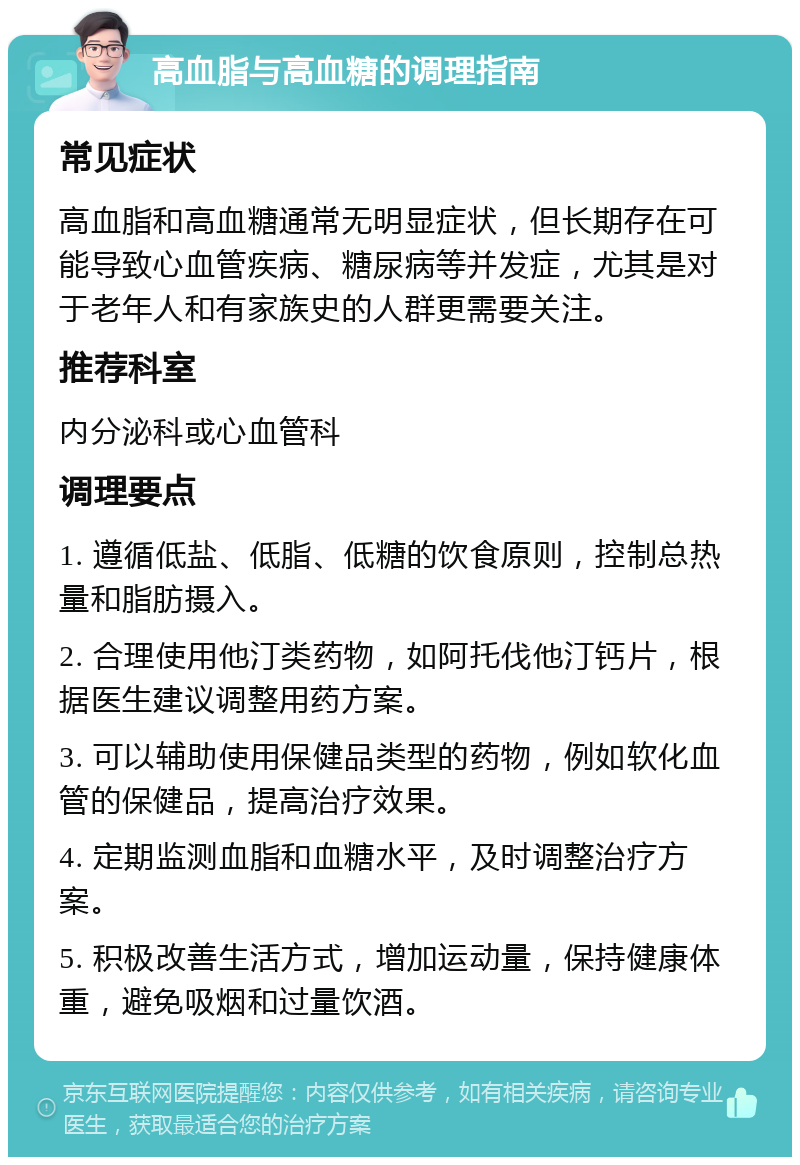 高血脂与高血糖的调理指南 常见症状 高血脂和高血糖通常无明显症状，但长期存在可能导致心血管疾病、糖尿病等并发症，尤其是对于老年人和有家族史的人群更需要关注。 推荐科室 内分泌科或心血管科 调理要点 1. 遵循低盐、低脂、低糖的饮食原则，控制总热量和脂肪摄入。 2. 合理使用他汀类药物，如阿托伐他汀钙片，根据医生建议调整用药方案。 3. 可以辅助使用保健品类型的药物，例如软化血管的保健品，提高治疗效果。 4. 定期监测血脂和血糖水平，及时调整治疗方案。 5. 积极改善生活方式，增加运动量，保持健康体重，避免吸烟和过量饮酒。