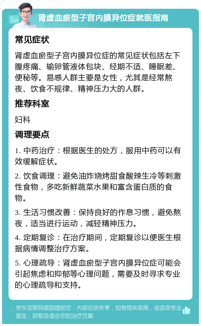 肾虚血瘀型子宫内膜异位症就医指南 常见症状 肾虚血瘀型子宫内膜异位症的常见症状包括左下腹疼痛、输卵管液体包块、经期不适、睡眠差、便秘等。易感人群主要是女性，尤其是经常熬夜、饮食不规律、精神压力大的人群。 推荐科室 妇科 调理要点 1. 中药治疗：根据医生的处方，服用中药可以有效缓解症状。 2. 饮食调理：避免油炸烧烤甜食酸辣生冷等刺激性食物，多吃新鲜蔬菜水果和富含蛋白质的食物。 3. 生活习惯改善：保持良好的作息习惯，避免熬夜，适当进行运动，减轻精神压力。 4. 定期复诊：在治疗期间，定期复诊以便医生根据病情调整治疗方案。 5. 心理疏导：肾虚血瘀型子宫内膜异位症可能会引起焦虑和抑郁等心理问题，需要及时寻求专业的心理疏导和支持。