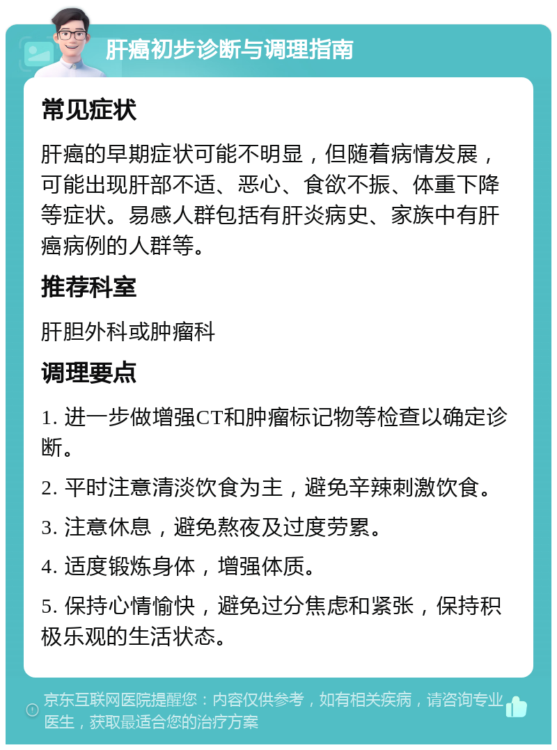 肝癌初步诊断与调理指南 常见症状 肝癌的早期症状可能不明显，但随着病情发展，可能出现肝部不适、恶心、食欲不振、体重下降等症状。易感人群包括有肝炎病史、家族中有肝癌病例的人群等。 推荐科室 肝胆外科或肿瘤科 调理要点 1. 进一步做增强CT和肿瘤标记物等检查以确定诊断。 2. 平时注意清淡饮食为主，避免辛辣刺激饮食。 3. 注意休息，避免熬夜及过度劳累。 4. 适度锻炼身体，增强体质。 5. 保持心情愉快，避免过分焦虑和紧张，保持积极乐观的生活状态。