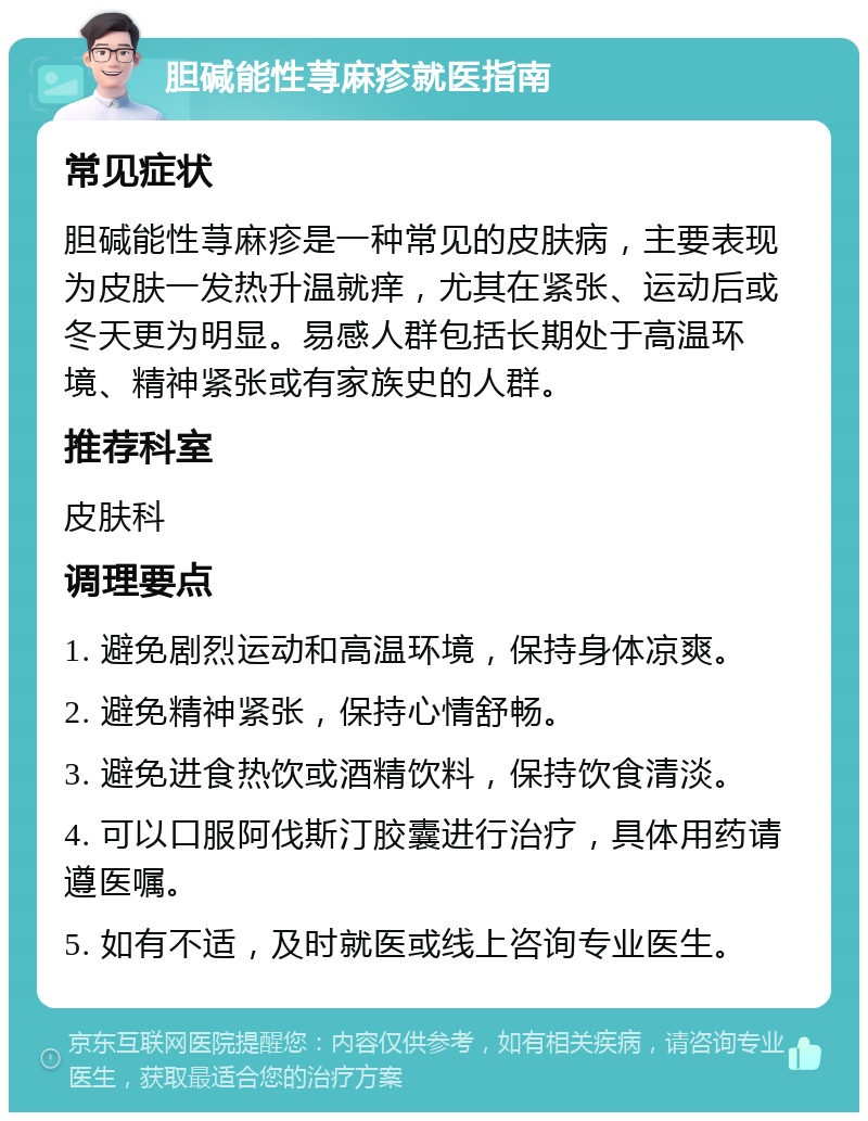 胆碱能性荨麻疹就医指南 常见症状 胆碱能性荨麻疹是一种常见的皮肤病，主要表现为皮肤一发热升温就痒，尤其在紧张、运动后或冬天更为明显。易感人群包括长期处于高温环境、精神紧张或有家族史的人群。 推荐科室 皮肤科 调理要点 1. 避免剧烈运动和高温环境，保持身体凉爽。 2. 避免精神紧张，保持心情舒畅。 3. 避免进食热饮或酒精饮料，保持饮食清淡。 4. 可以口服阿伐斯汀胶囊进行治疗，具体用药请遵医嘱。 5. 如有不适，及时就医或线上咨询专业医生。