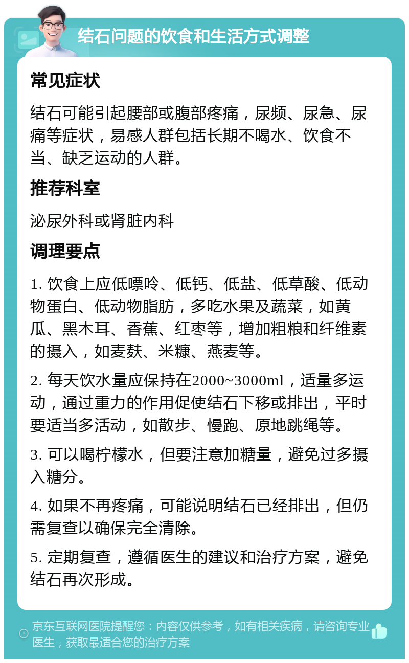 结石问题的饮食和生活方式调整 常见症状 结石可能引起腰部或腹部疼痛，尿频、尿急、尿痛等症状，易感人群包括长期不喝水、饮食不当、缺乏运动的人群。 推荐科室 泌尿外科或肾脏内科 调理要点 1. 饮食上应低嘌呤、低钙、低盐、低草酸、低动物蛋白、低动物脂肪，多吃水果及蔬菜，如黄瓜、黑木耳、香蕉、红枣等，增加粗粮和纤维素的摄入，如麦麸、米糠、燕麦等。 2. 每天饮水量应保持在2000~3000ml，适量多运动，通过重力的作用促使结石下移或排出，平时要适当多活动，如散步、慢跑、原地跳绳等。 3. 可以喝柠檬水，但要注意加糖量，避免过多摄入糖分。 4. 如果不再疼痛，可能说明结石已经排出，但仍需复查以确保完全清除。 5. 定期复查，遵循医生的建议和治疗方案，避免结石再次形成。