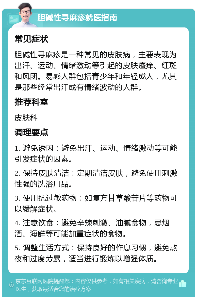 胆碱性寻麻疹就医指南 常见症状 胆碱性寻麻疹是一种常见的皮肤病，主要表现为出汗、运动、情绪激动等引起的皮肤瘙痒、红斑和风团。易感人群包括青少年和年轻成人，尤其是那些经常出汗或有情绪波动的人群。 推荐科室 皮肤科 调理要点 1. 避免诱因：避免出汗、运动、情绪激动等可能引发症状的因素。 2. 保持皮肤清洁：定期清洁皮肤，避免使用刺激性强的洗浴用品。 3. 使用抗过敏药物：如复方甘草酸苷片等药物可以缓解症状。 4. 注意饮食：避免辛辣刺激、油腻食物，忌烟酒、海鲜等可能加重症状的食物。 5. 调整生活方式：保持良好的作息习惯，避免熬夜和过度劳累，适当进行锻炼以增强体质。