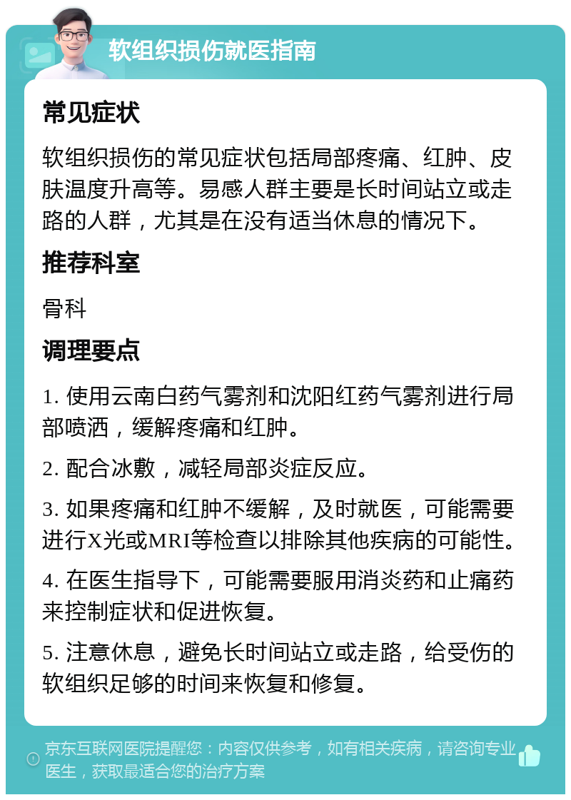 软组织损伤就医指南 常见症状 软组织损伤的常见症状包括局部疼痛、红肿、皮肤温度升高等。易感人群主要是长时间站立或走路的人群，尤其是在没有适当休息的情况下。 推荐科室 骨科 调理要点 1. 使用云南白药气雾剂和沈阳红药气雾剂进行局部喷洒，缓解疼痛和红肿。 2. 配合冰敷，减轻局部炎症反应。 3. 如果疼痛和红肿不缓解，及时就医，可能需要进行X光或MRI等检查以排除其他疾病的可能性。 4. 在医生指导下，可能需要服用消炎药和止痛药来控制症状和促进恢复。 5. 注意休息，避免长时间站立或走路，给受伤的软组织足够的时间来恢复和修复。