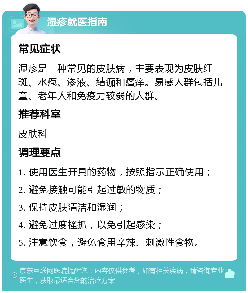 湿疹就医指南 常见症状 湿疹是一种常见的皮肤病，主要表现为皮肤红斑、水疱、渗液、结痂和瘙痒。易感人群包括儿童、老年人和免疫力较弱的人群。 推荐科室 皮肤科 调理要点 1. 使用医生开具的药物，按照指示正确使用； 2. 避免接触可能引起过敏的物质； 3. 保持皮肤清洁和湿润； 4. 避免过度搔抓，以免引起感染； 5. 注意饮食，避免食用辛辣、刺激性食物。