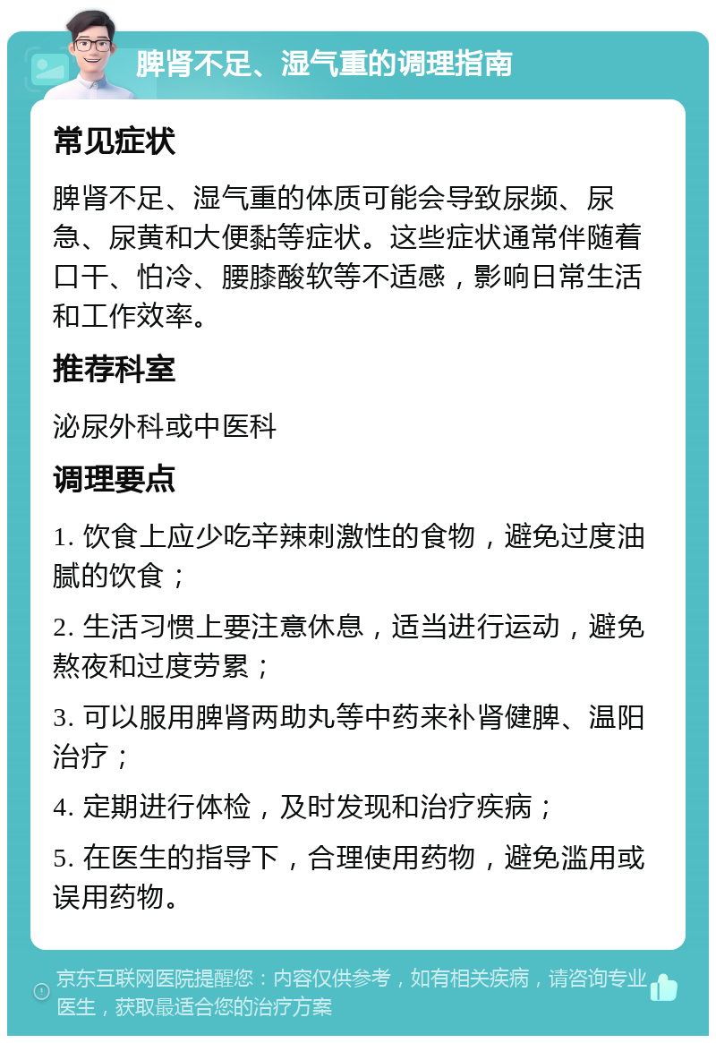 脾肾不足、湿气重的调理指南 常见症状 脾肾不足、湿气重的体质可能会导致尿频、尿急、尿黄和大便黏等症状。这些症状通常伴随着口干、怕冷、腰膝酸软等不适感，影响日常生活和工作效率。 推荐科室 泌尿外科或中医科 调理要点 1. 饮食上应少吃辛辣刺激性的食物，避免过度油腻的饮食； 2. 生活习惯上要注意休息，适当进行运动，避免熬夜和过度劳累； 3. 可以服用脾肾两助丸等中药来补肾健脾、温阳治疗； 4. 定期进行体检，及时发现和治疗疾病； 5. 在医生的指导下，合理使用药物，避免滥用或误用药物。