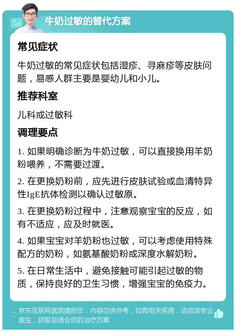 牛奶过敏的替代方案 常见症状 牛奶过敏的常见症状包括湿疹、寻麻疹等皮肤问题，易感人群主要是婴幼儿和小儿。 推荐科室 儿科或过敏科 调理要点 1. 如果明确诊断为牛奶过敏，可以直接换用羊奶粉喂养，不需要过渡。 2. 在更换奶粉前，应先进行皮肤试验或血清特异性IgE抗体检测以确认过敏原。 3. 在更换奶粉过程中，注意观察宝宝的反应，如有不适应，应及时就医。 4. 如果宝宝对羊奶粉也过敏，可以考虑使用特殊配方的奶粉，如氨基酸奶粉或深度水解奶粉。 5. 在日常生活中，避免接触可能引起过敏的物质，保持良好的卫生习惯，增强宝宝的免疫力。