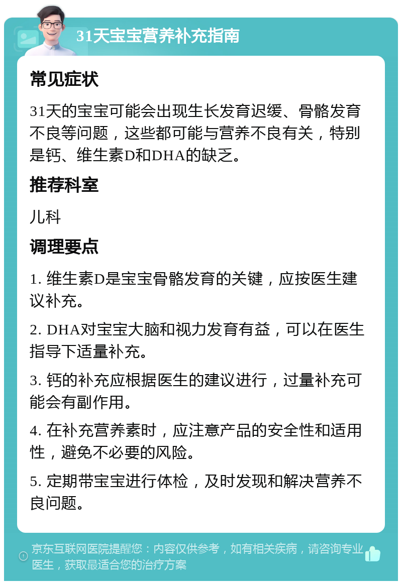 31天宝宝营养补充指南 常见症状 31天的宝宝可能会出现生长发育迟缓、骨骼发育不良等问题，这些都可能与营养不良有关，特别是钙、维生素D和DHA的缺乏。 推荐科室 儿科 调理要点 1. 维生素D是宝宝骨骼发育的关键，应按医生建议补充。 2. DHA对宝宝大脑和视力发育有益，可以在医生指导下适量补充。 3. 钙的补充应根据医生的建议进行，过量补充可能会有副作用。 4. 在补充营养素时，应注意产品的安全性和适用性，避免不必要的风险。 5. 定期带宝宝进行体检，及时发现和解决营养不良问题。