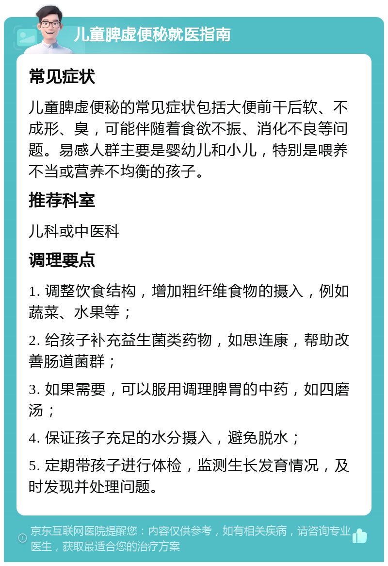 儿童脾虚便秘就医指南 常见症状 儿童脾虚便秘的常见症状包括大便前干后软、不成形、臭，可能伴随着食欲不振、消化不良等问题。易感人群主要是婴幼儿和小儿，特别是喂养不当或营养不均衡的孩子。 推荐科室 儿科或中医科 调理要点 1. 调整饮食结构，增加粗纤维食物的摄入，例如蔬菜、水果等； 2. 给孩子补充益生菌类药物，如思连康，帮助改善肠道菌群； 3. 如果需要，可以服用调理脾胃的中药，如四磨汤； 4. 保证孩子充足的水分摄入，避免脱水； 5. 定期带孩子进行体检，监测生长发育情况，及时发现并处理问题。