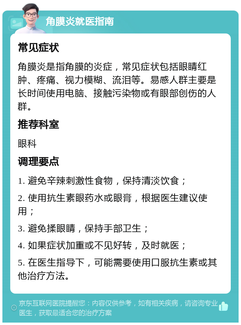 角膜炎就医指南 常见症状 角膜炎是指角膜的炎症，常见症状包括眼睛红肿、疼痛、视力模糊、流泪等。易感人群主要是长时间使用电脑、接触污染物或有眼部创伤的人群。 推荐科室 眼科 调理要点 1. 避免辛辣刺激性食物，保持清淡饮食； 2. 使用抗生素眼药水或眼膏，根据医生建议使用； 3. 避免揉眼睛，保持手部卫生； 4. 如果症状加重或不见好转，及时就医； 5. 在医生指导下，可能需要使用口服抗生素或其他治疗方法。