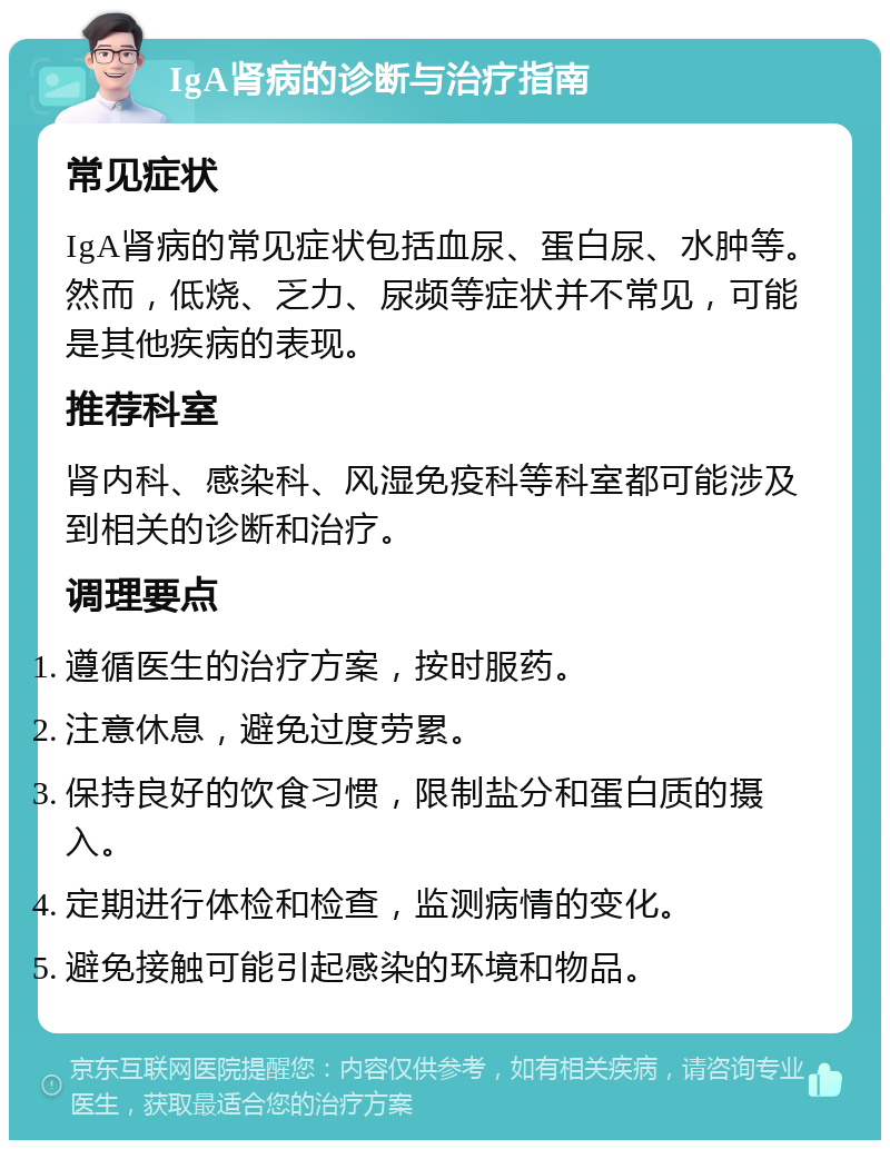 IgA肾病的诊断与治疗指南 常见症状 IgA肾病的常见症状包括血尿、蛋白尿、水肿等。然而，低烧、乏力、尿频等症状并不常见，可能是其他疾病的表现。 推荐科室 肾内科、感染科、风湿免疫科等科室都可能涉及到相关的诊断和治疗。 调理要点 遵循医生的治疗方案，按时服药。 注意休息，避免过度劳累。 保持良好的饮食习惯，限制盐分和蛋白质的摄入。 定期进行体检和检查，监测病情的变化。 避免接触可能引起感染的环境和物品。