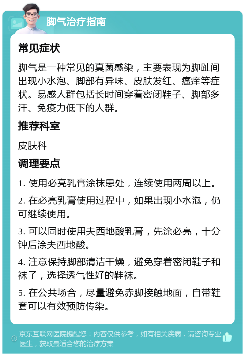 脚气治疗指南 常见症状 脚气是一种常见的真菌感染，主要表现为脚趾间出现小水泡、脚部有异味、皮肤发红、瘙痒等症状。易感人群包括长时间穿着密闭鞋子、脚部多汗、免疫力低下的人群。 推荐科室 皮肤科 调理要点 1. 使用必亮乳膏涂抹患处，连续使用两周以上。 2. 在必亮乳膏使用过程中，如果出现小水泡，仍可继续使用。 3. 可以同时使用夫西地酸乳膏，先涂必亮，十分钟后涂夫西地酸。 4. 注意保持脚部清洁干燥，避免穿着密闭鞋子和袜子，选择透气性好的鞋袜。 5. 在公共场合，尽量避免赤脚接触地面，自带鞋套可以有效预防传染。