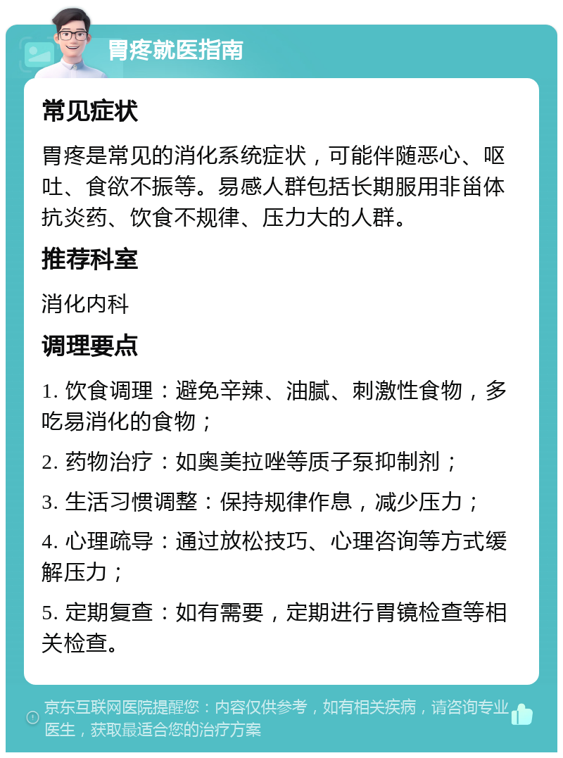 胃疼就医指南 常见症状 胃疼是常见的消化系统症状，可能伴随恶心、呕吐、食欲不振等。易感人群包括长期服用非甾体抗炎药、饮食不规律、压力大的人群。 推荐科室 消化内科 调理要点 1. 饮食调理：避免辛辣、油腻、刺激性食物，多吃易消化的食物； 2. 药物治疗：如奥美拉唑等质子泵抑制剂； 3. 生活习惯调整：保持规律作息，减少压力； 4. 心理疏导：通过放松技巧、心理咨询等方式缓解压力； 5. 定期复查：如有需要，定期进行胃镜检查等相关检查。