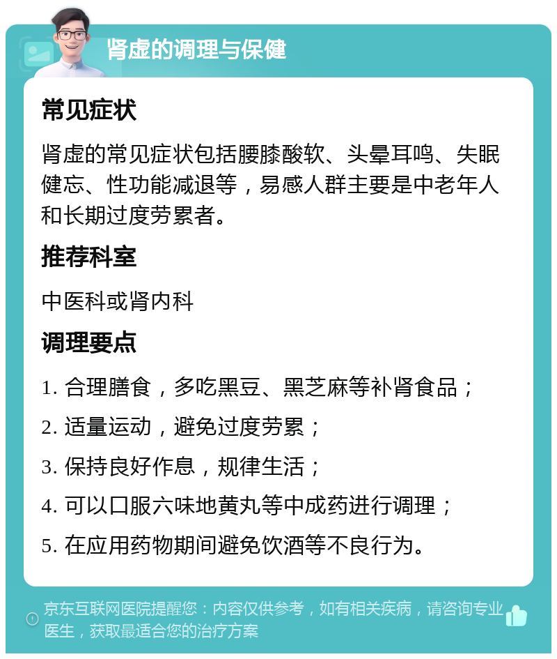 肾虚的调理与保健 常见症状 肾虚的常见症状包括腰膝酸软、头晕耳鸣、失眠健忘、性功能减退等，易感人群主要是中老年人和长期过度劳累者。 推荐科室 中医科或肾内科 调理要点 1. 合理膳食，多吃黑豆、黑芝麻等补肾食品； 2. 适量运动，避免过度劳累； 3. 保持良好作息，规律生活； 4. 可以口服六味地黄丸等中成药进行调理； 5. 在应用药物期间避免饮酒等不良行为。