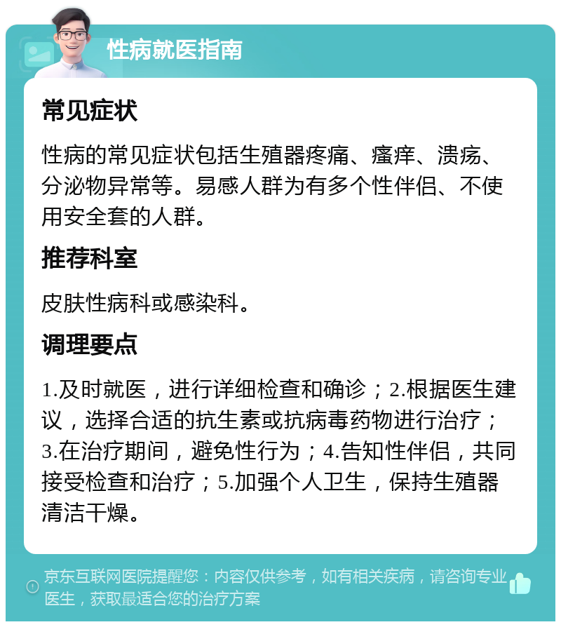 性病就医指南 常见症状 性病的常见症状包括生殖器疼痛、瘙痒、溃疡、分泌物异常等。易感人群为有多个性伴侣、不使用安全套的人群。 推荐科室 皮肤性病科或感染科。 调理要点 1.及时就医，进行详细检查和确诊；2.根据医生建议，选择合适的抗生素或抗病毒药物进行治疗；3.在治疗期间，避免性行为；4.告知性伴侣，共同接受检查和治疗；5.加强个人卫生，保持生殖器清洁干燥。